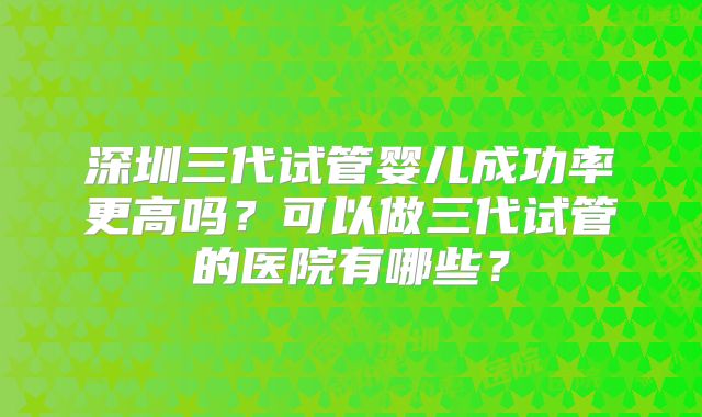 深圳三代试管婴儿成功率更高吗？可以做三代试管的医院有哪些？