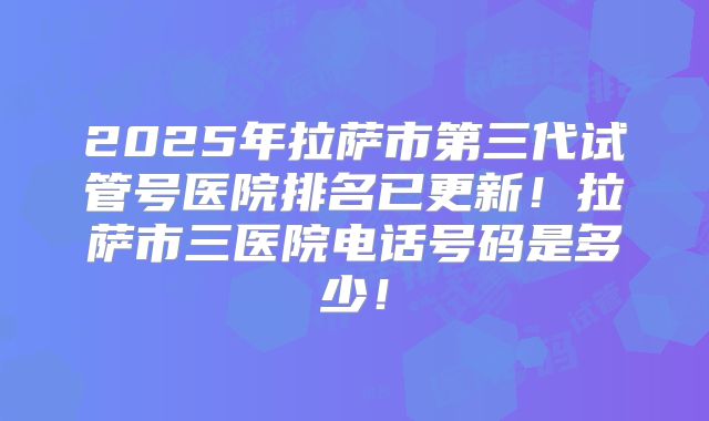 2025年拉萨市第三代试管号医院排名已更新!拉萨市三医院电话号码是多少!