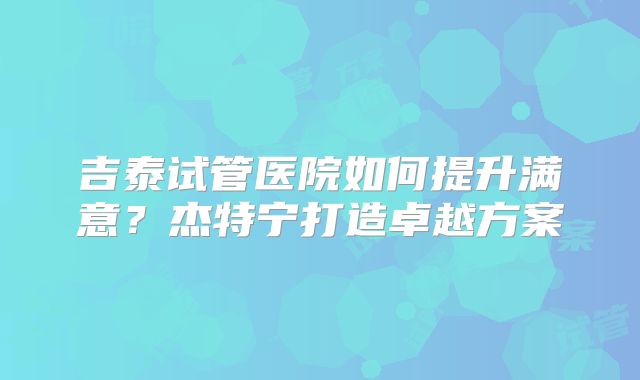 吉泰试管医院如何提升满意？杰特宁打造卓越方案