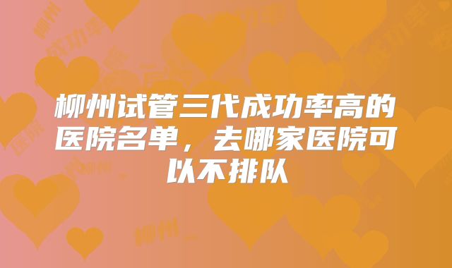 柳州试管三代成功率高的医院名单,去哪家医院可以不排队