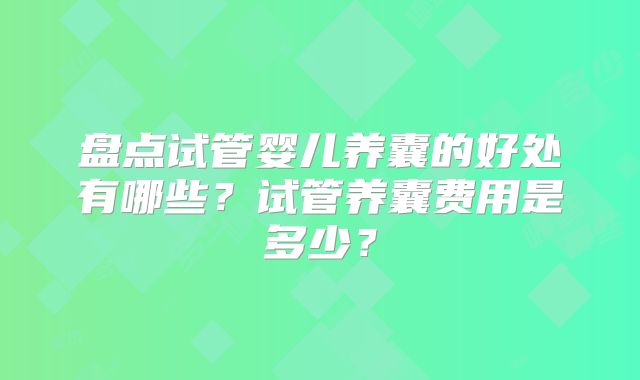 盘点试管婴儿养囊的好处有哪些?试管养囊费用是多少?