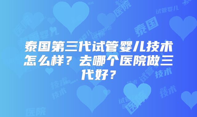 泰国第三代试管婴儿技术怎么样?去哪个医院做三代好?