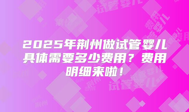 2025年荆州做试管婴儿具体需要多少费用?费用明细来啦!