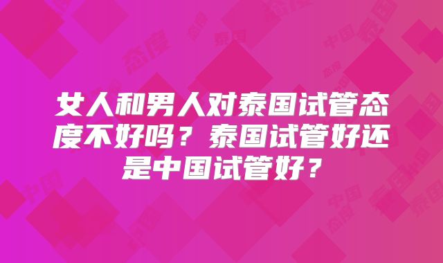 女人和男人对泰国试管态度不好吗？泰国试管好还是中国试管好？