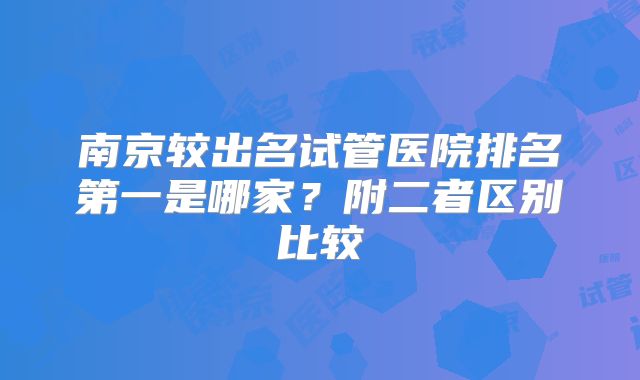 南京较出名试管医院排名第一是哪家？附二者区别比较