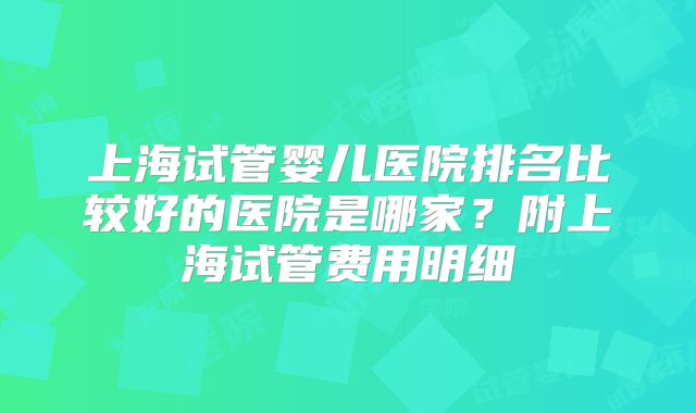 上海试管婴儿医院排名比较好的医院是哪家?附上海试管费用明细