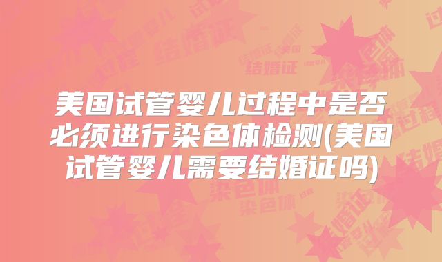 美国试管婴儿过程中是否必须进行染色体检测(美国试管婴儿需要结婚证吗)