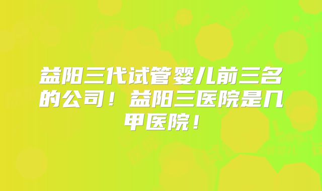 益阳三代试管婴儿前三名的公司!益阳三医院是几甲医院!