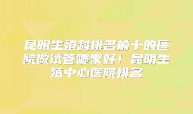 昆明生殖科排名前十的医院做试管哪家好!昆明生殖中心医院排名
