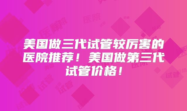美国做三代试管较厉害的医院推荐！美国做第三代试管价格！