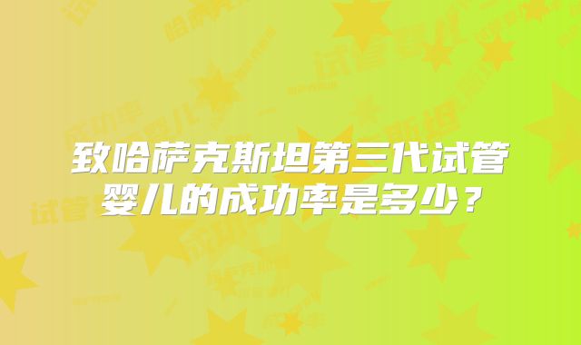 致哈萨克斯坦第三代试管婴儿的成功率是多少？