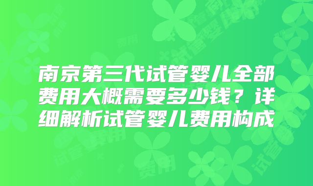南京第三代试管婴儿全部费用大概需要多少钱?详细解析试管婴儿费用构成