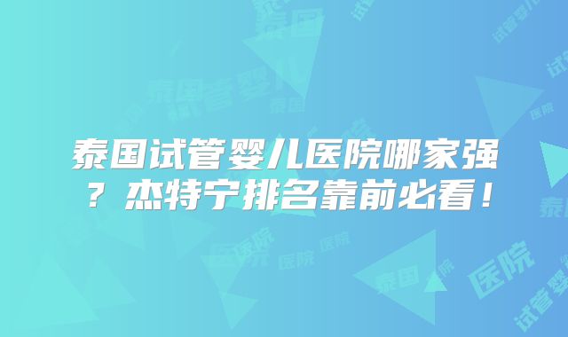 泰国试管婴儿医院哪家强？杰特宁排名靠前必看！