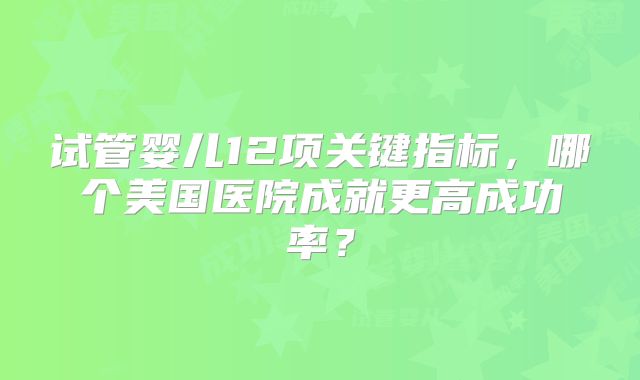 试管婴儿12项关键指标，哪个美国医院成就更高成功率？