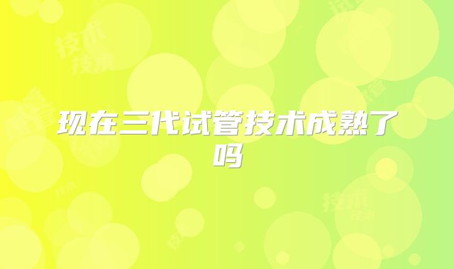 现在三代试管技术成熟了吗