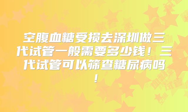 空腹血糖受损去深圳做三代试管一般需要多少钱！三代试管可以筛查糖尿病吗！