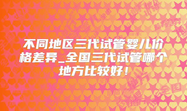 不同地区三代试管婴儿价格差异_全国三代试管哪个地方比较好!