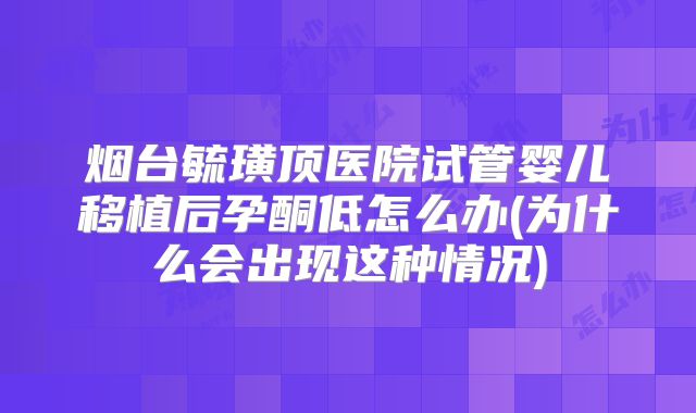 烟台毓璜顶医院试管婴儿移植后孕酮低怎么办(为什么会出现这种情况)
