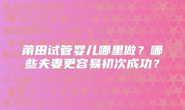 莆田试管婴儿哪里做？哪些夫妻更容易初次成功？