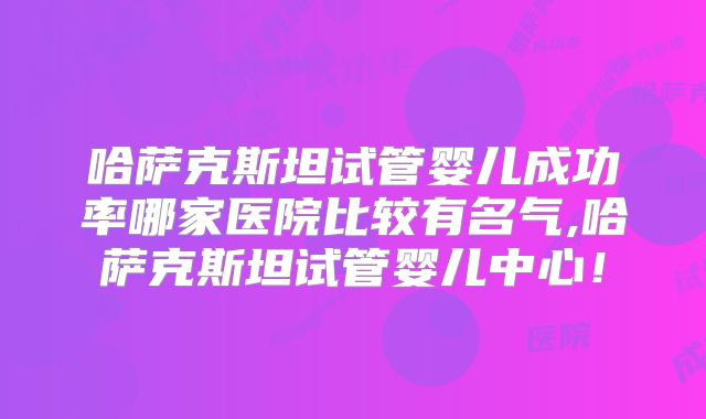 哈萨克斯坦试管婴儿成功率哪家医院比较有名气,哈萨克斯坦试管婴儿中心!