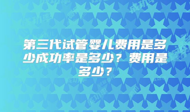 第三代试管婴儿费用是多少成功率是多少?费用是多少?