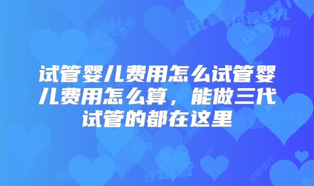 试管婴儿费用怎么试管婴儿费用怎么算，能做三代试管的都在这里