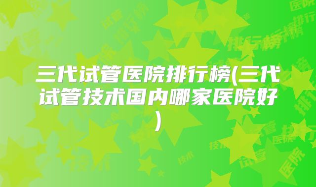 三代试管医院排行榜(三代试管技术国内哪家医院好)