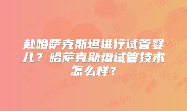 赴哈萨克斯坦进行试管婴儿?哈萨克斯坦试管技术怎么样?