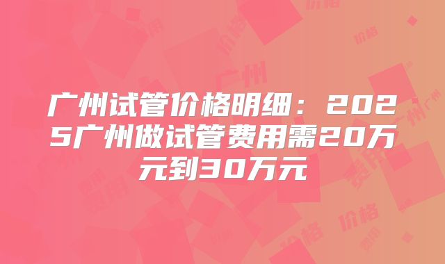 广州试管价格明细:2025广州做试管费用需20万元到30万元