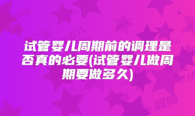 试管婴儿周期前的调理是否真的必要(试管婴儿做周期要做多久)