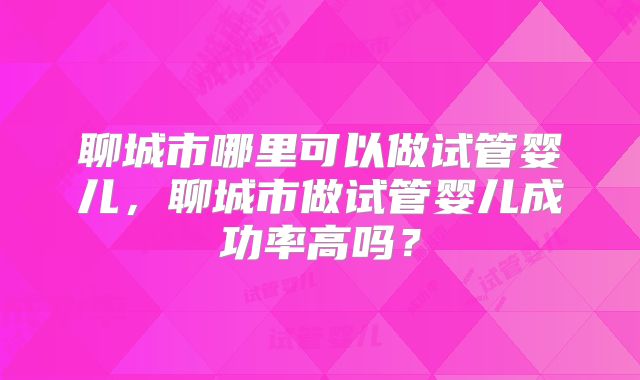 聊城市哪里可以做试管婴儿,聊城市做试管婴儿成功率高吗?