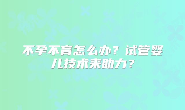 不孕不育怎么办?试管婴儿技术来助力?