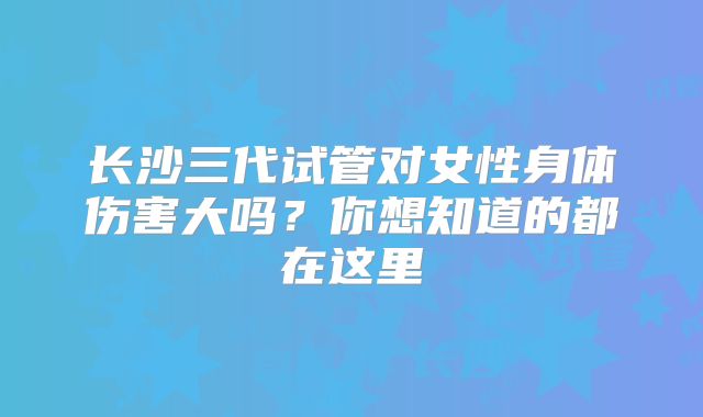 长沙三代试管对女性身体伤害大吗？你想知道的都在这里