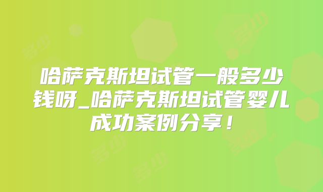 哈萨克斯坦试管一般多少钱呀_哈萨克斯坦试管婴儿成功案例分享!