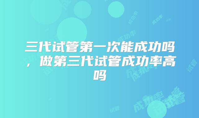 三代试管第一次能成功吗，做第三代试管成功率高吗