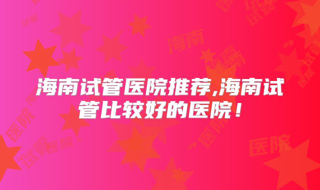 海南试管医院推荐,海南试管比较好的医院！