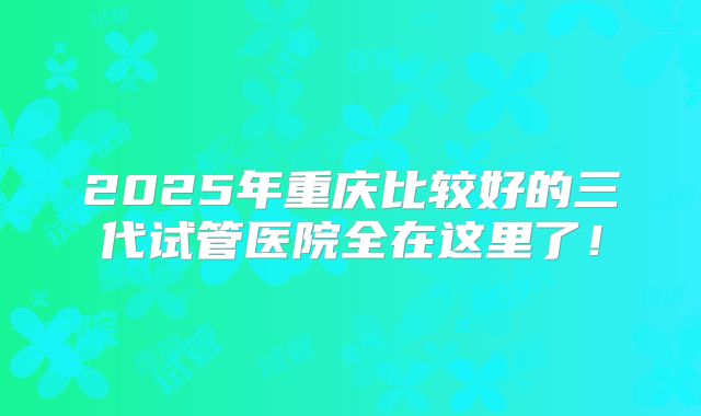 2025年重庆比较好的三代试管医院全在这里了!