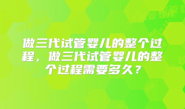 做三代试管婴儿的整个过程,做三代试管婴儿的整个过程需要多久?
