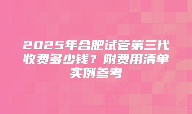 2025年合肥试管第三代收费多少钱?附费用清单实例参考