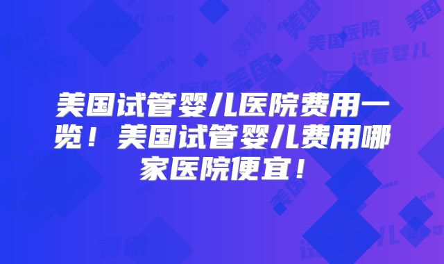 美国试管婴儿医院费用一览！美国试管婴儿费用哪家医院便宜！