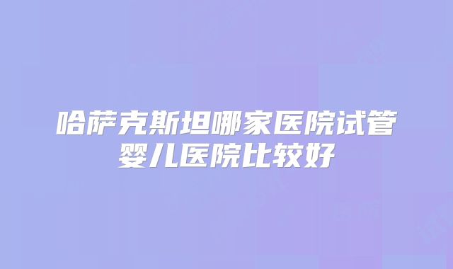 哈萨克斯坦哪家医院试管婴儿医院比较好
