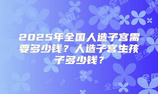2025年全国人造子宫需要多少钱?人造子宫生孩子多少钱?