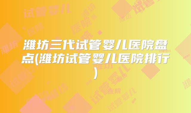 潍坊三代试管婴儿医院盘点(潍坊试管婴儿医院排行)