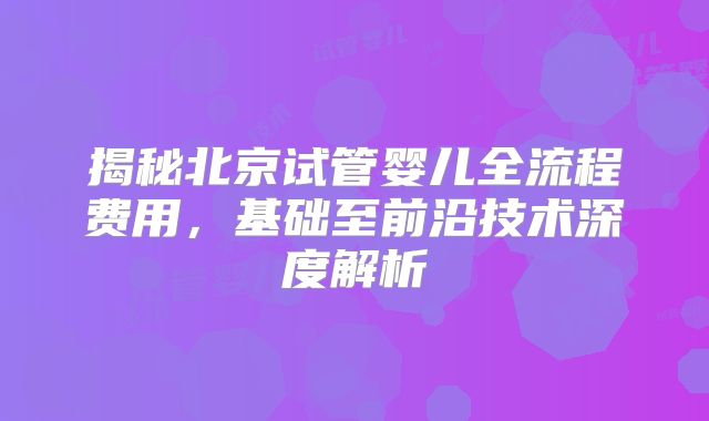 揭秘北京试管婴儿全流程费用,基础至前沿技术深度解析