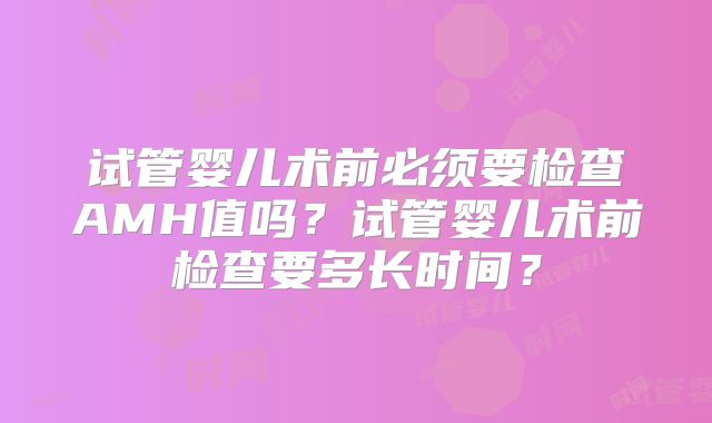 试管婴儿术前必须要检查AMH值吗?试管婴儿术前检查要多长时间?