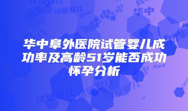 华中阜外医院试管婴儿成功率及高龄51岁能否成功怀孕分析