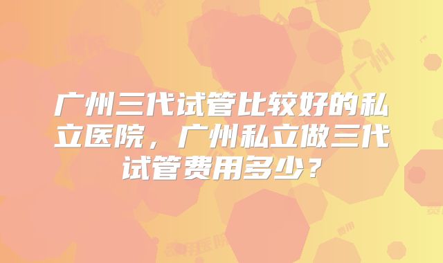 广州三代试管比较好的私立医院,广州私立做三代试管费用多少?