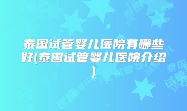 泰国试管婴儿医院有哪些好(泰国试管婴儿医院介绍)