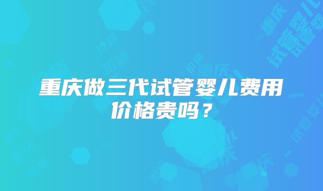 重庆做三代试管婴儿费用价格贵吗?