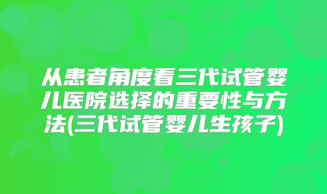 从患者角度看三代试管婴儿医院选择的重要性与方法(三代试管婴儿生孩子)